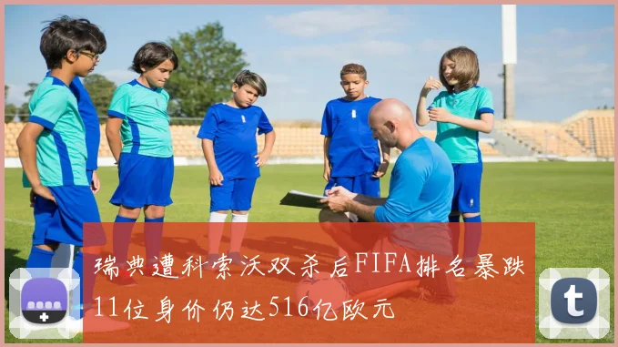 瑞典遭科索沃双杀后FIFA排名暴跌11位身价仍达516亿欧元