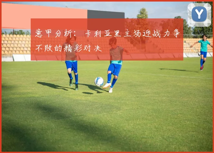 意甲分析：卡利亚里主场迎战力争不败的精彩对决