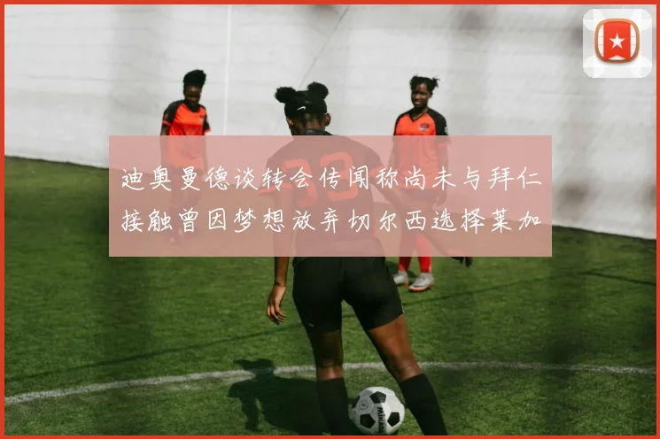 迪奥曼德谈转会传闻称尚未与拜仁接触曾因梦想放弃切尔西选择莱加内斯