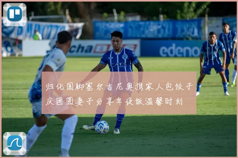 归化国脚塞尔吉尼奥携家人包饺子庆团圆妻子分享年夜饭温馨时刻