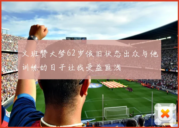 文班赞大梦62岁依旧状态出众与他训练的日子让我受益匪浅