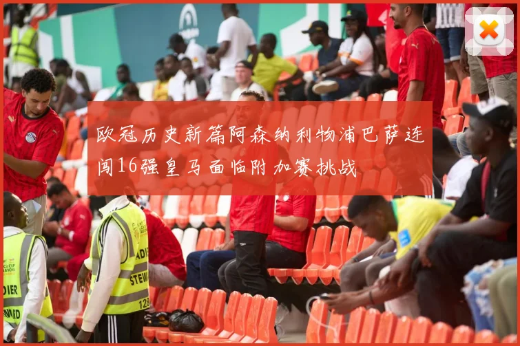欧冠历史新篇阿森纳利物浦巴萨连闯16强皇马面临附加赛挑战