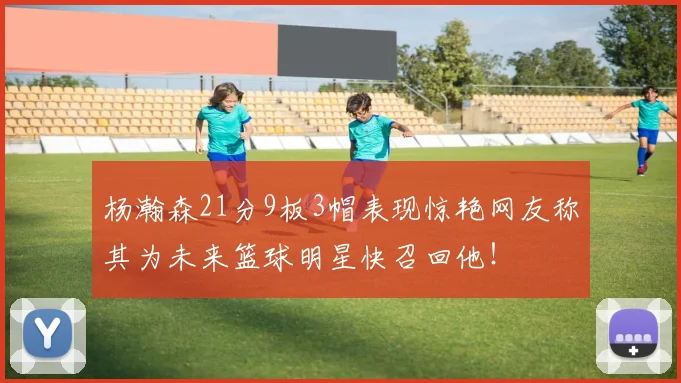 杨瀚森21分9板3帽表现惊艳网友称其为未来篮球明星快召回他！