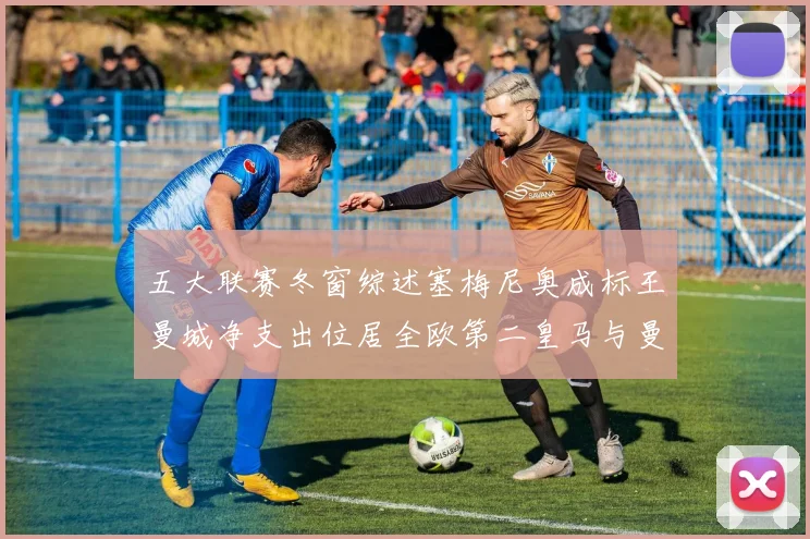 五大联赛冬窗综述塞梅尼奥成标王曼城净支出位居全欧第二皇马与曼联均未投入