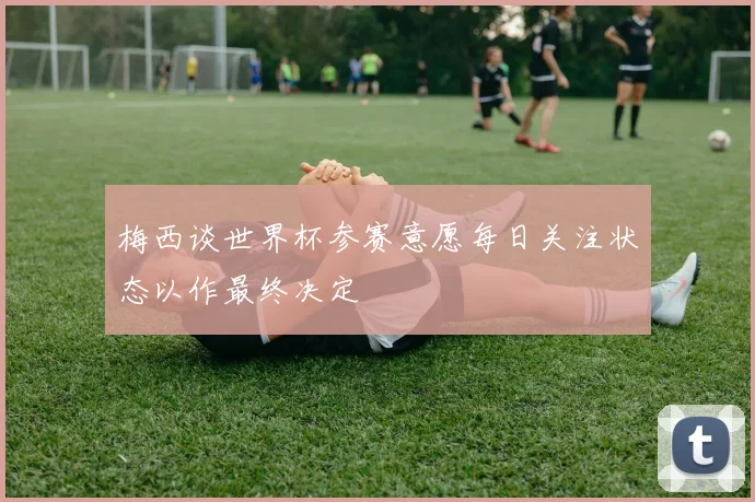 梅西谈世界杯参赛意愿每日关注状态以作最终决定