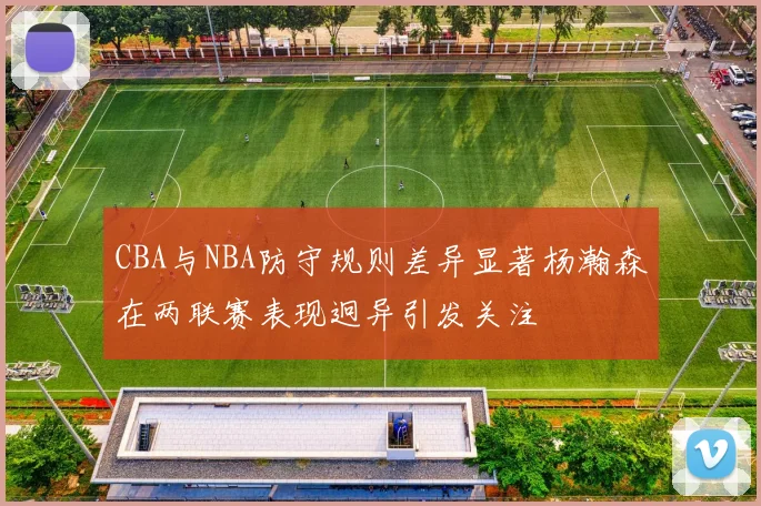 CBA与NBA防守规则差异显著杨瀚森在两联赛表现迥异引发关注