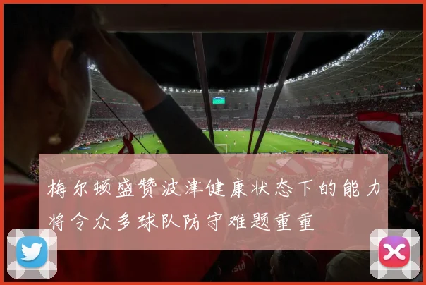 梅尔顿盛赞波津健康状态下的能力将令众多球队防守难题重重