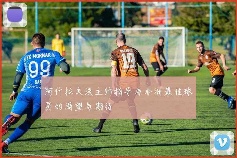 阿什拉夫谈主帅指导与非洲最佳球员的渴望与期待