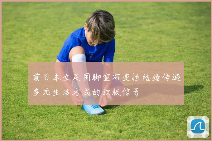 前日本女足国脚宣布变性结婚传递多元生活方式的积极信号