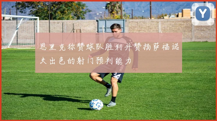 恩里克称赞球队胜利并赞扬萨福诺夫出色的射门预判能力