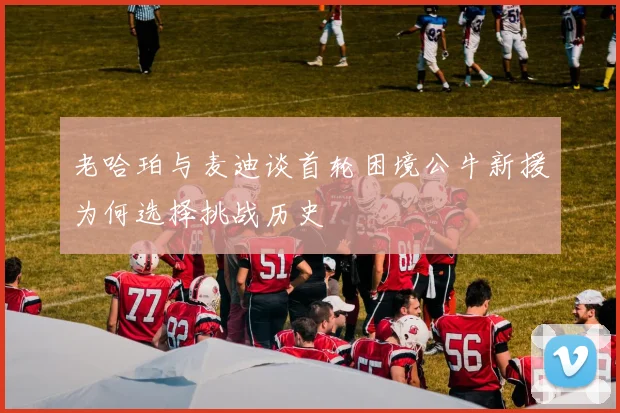 老哈珀与麦迪谈首轮困境公牛新援为何选择挑战历史
