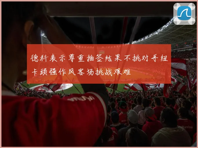 德科表示尊重抽签结果不挑对手纽卡顽强作风客场挑战艰难