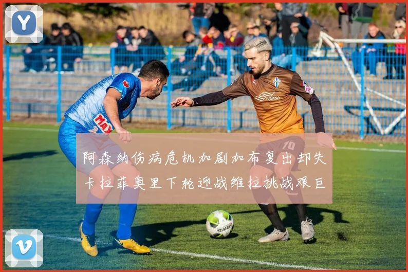 阿森纳伤病危机加剧加布复出却失卡拉菲奥里下轮迎战维拉挑战艰巨