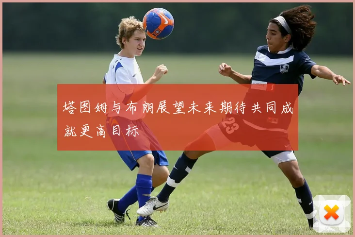 塔图姆与布朗展望未来期待共同成就更高目标
