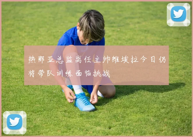 热那亚总监离任主帅维埃拉今日仍将带队训练面临挑战