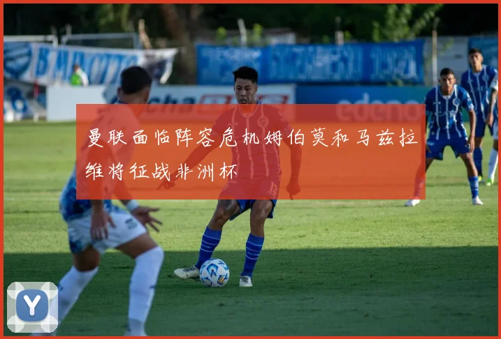 曼联面临阵容危机姆伯莫和马兹拉维将征战非洲杯