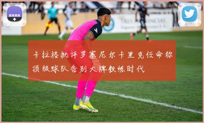 卡拉格批评罗塞尼尔卡里克任命称顶级球队告别大牌教练时代