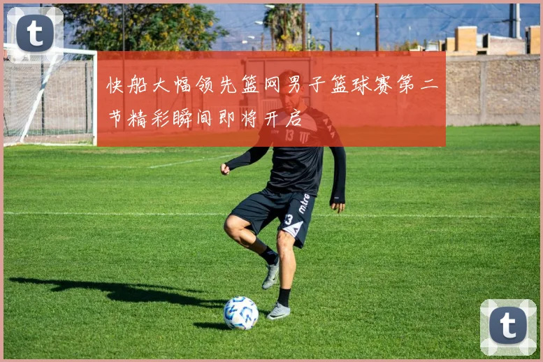 快船大幅领先篮网男子篮球赛第二节精彩瞬间即将开启