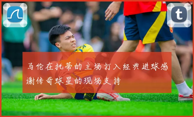 马伦在托蒂的主场打入经典进球感谢传奇球星的现场支持
