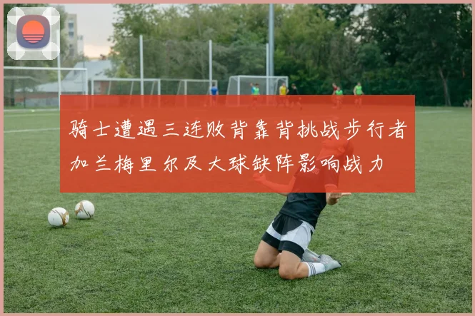骑士遭遇三连败背靠背挑战步行者加兰梅里尔及大球缺阵影响战力