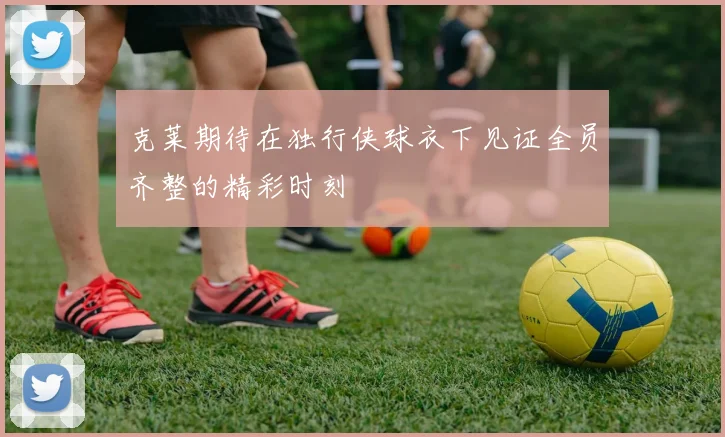 克莱期待在独行侠球衣下见证全员齐整的精彩时刻