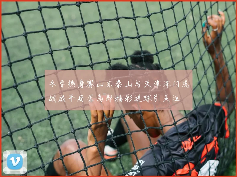 冬季热身赛山东泰山与天津津门虎战成平局买乌郎精彩进球引关注