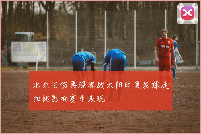 比尔旧伤再现客战太阳时复发球迷担忧影响赛季表现