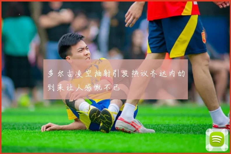 多尔古凌空抽射引发热议齐达内的到来让人感慨不已