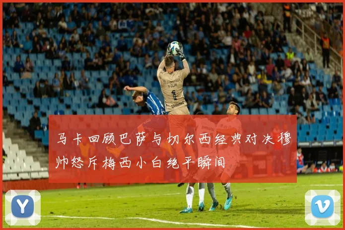 马卡回顾巴萨与切尔西经典对决穆帅怒斥梅西小白绝平瞬间