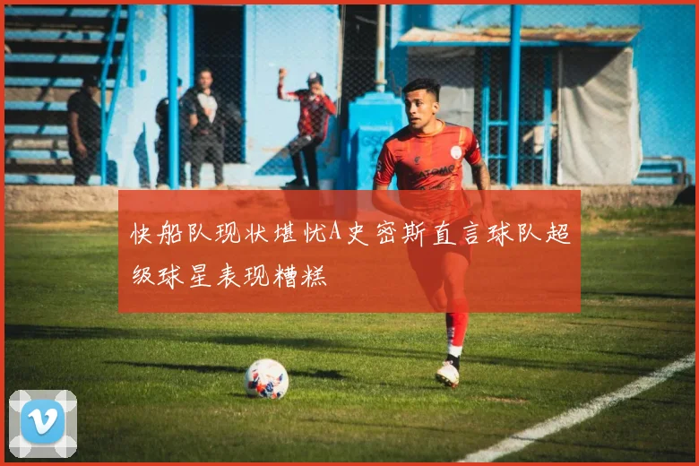 快船队现状堪忧A史密斯直言球队超级球星表现糟糕
