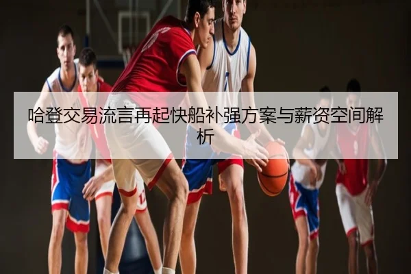 哈登交易流言再起快船补强方案与薪资空间解析 - leyu